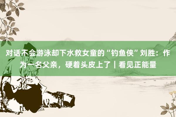 对话不会游泳却下水救女童的“钓鱼侠”刘胜：作为一名父亲，硬着头皮上了｜看见正能量