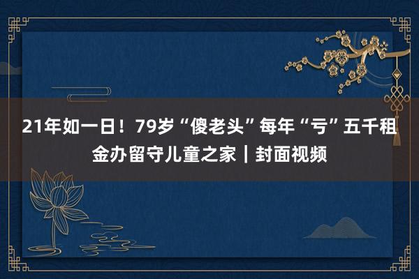 21年如一日！79岁“傻老头”每年“亏”五千租金办留守儿童之家｜封面视频