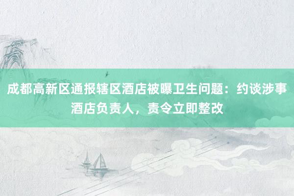 成都高新区通报辖区酒店被曝卫生问题：约谈涉事酒店负责人，责令立即整改