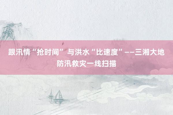 跟汛情“抢时间” 与洪水“比速度”——三湘大地防汛救灾一线扫描