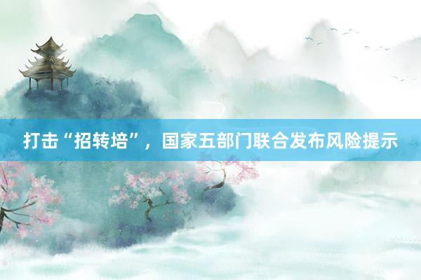 打击“招转培”，国家五部门联合发布风险提示