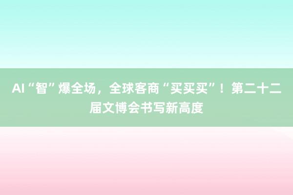 AI“智”爆全场，全球客商“买买买”！第二十二届文博会书写新高度
