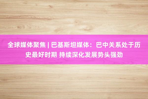 全球媒体聚焦 | 巴基斯坦媒体：巴中关系处于历史最好时期 持续深化发展势头强劲