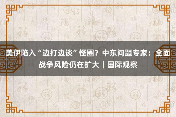 美伊陷入“边打边谈”怪圈？中东问题专家：全面战争风险仍在扩大｜国际观察