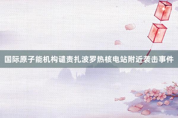 国际原子能机构谴责扎波罗热核电站附近袭击事件