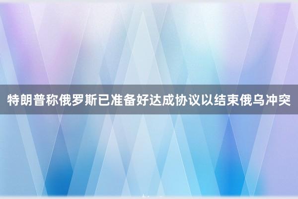 特朗普称俄罗斯已准备好达成协议以结束俄乌冲突