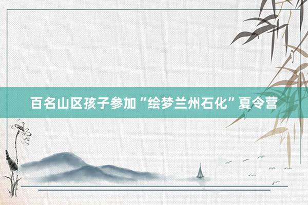 百名山区孩子参加“绘梦兰州石化”夏令营