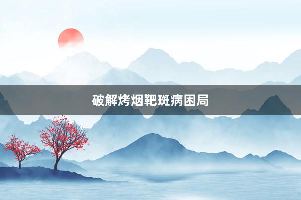 破解烤烟靶斑病困局