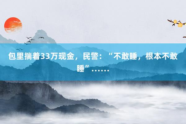 包里揣着33万现金，民警：“不敢睡，根本不敢睡”……