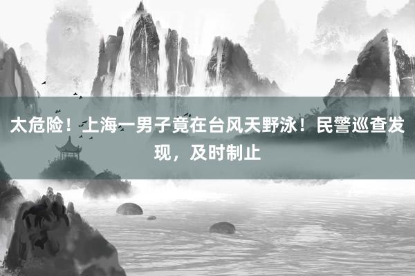 太危险！上海一男子竟在台风天野泳！民警巡查发现，及时制止