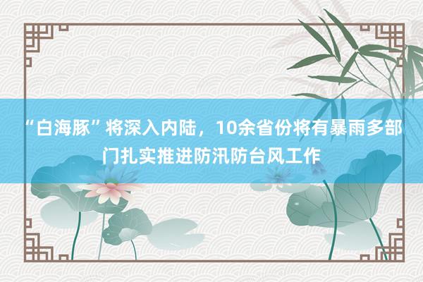 “白海豚”将深入内陆，10余省份将有暴雨多部门扎实推进防汛防台风工作