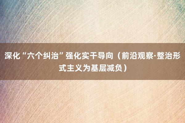 深化“六个纠治”强化实干导向（前沿观察·整治形式主义为基层减负）