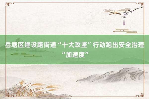 岳塘区建设路街道“十大攻坚”行动跑出安全治理“加速度”