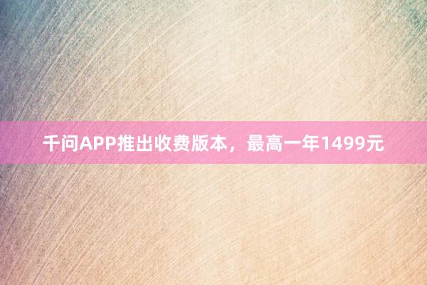 千问APP推出收费版本，最高一年1499元