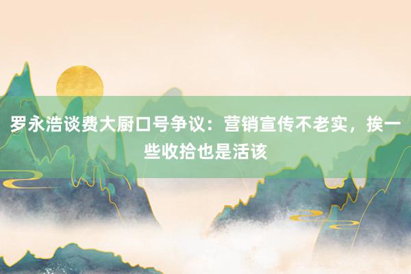 罗永浩谈费大厨口号争议：营销宣传不老实，挨一些收拾也是活该
