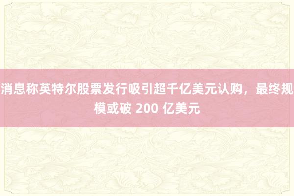 消息称英特尔股票发行吸引超千亿美元认购，最终规模或破 200 亿美元