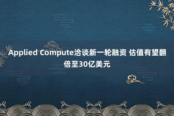 Applied Compute洽谈新一轮融资 估值有望翻倍至30亿美元