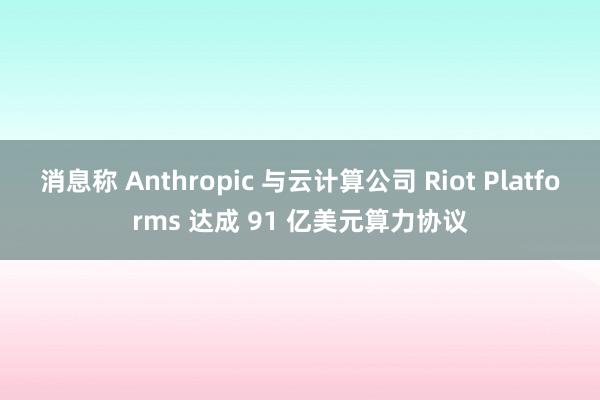 消息称 Anthropic 与云计算公司 Riot Platforms 达成 91 亿美元算力协议