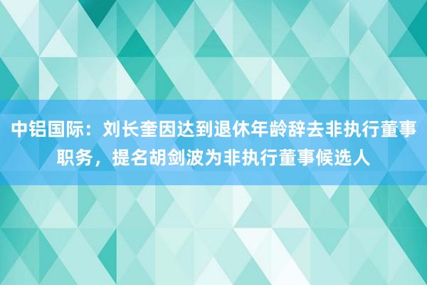 中铝国际：刘长奎因达到退休年龄辞去非执行董事职务，提名胡剑波为非执行董事候选人
