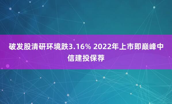 破发股清研环境跌3.16% 2022年上市即巅峰中信建投保荐