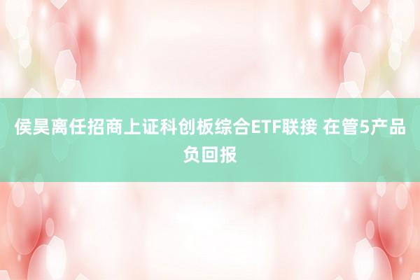 侯昊离任招商上证科创板综合ETF联接 在管5产品负回报