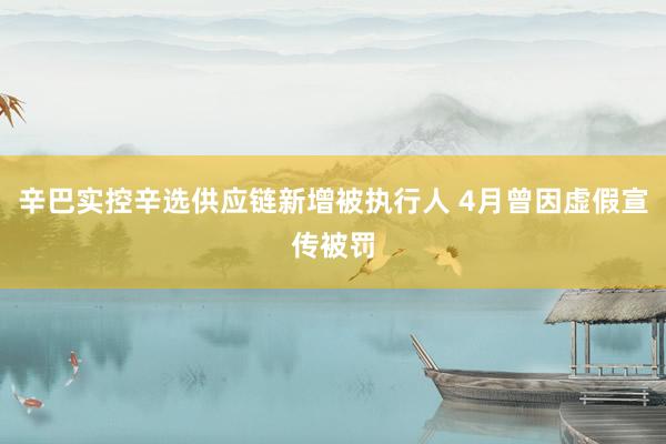 辛巴实控辛选供应链新增被执行人 4月曾因虚假宣传被罚