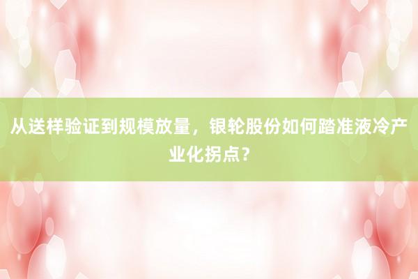 从送样验证到规模放量，银轮股份如何踏准液冷产业化拐点？