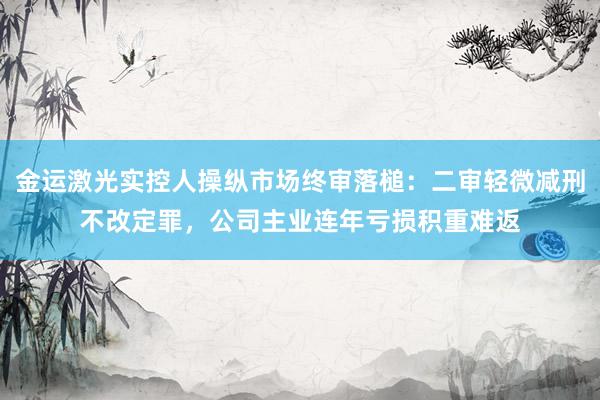 金运激光实控人操纵市场终审落槌：二审轻微减刑不改定罪，公司主业连年亏损积重难返