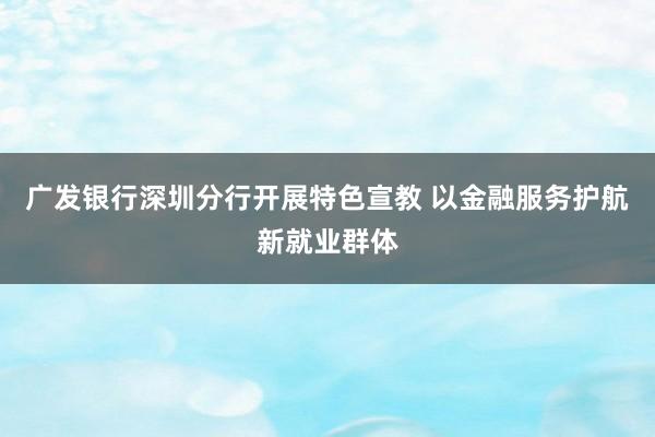 广发银行深圳分行开展特色宣教 以金融服务护航新就业群体