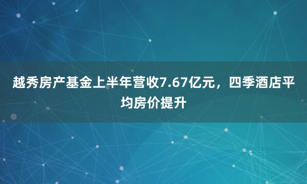 越秀房产基金上半年营收7.67亿元，四季酒店平均房价提升