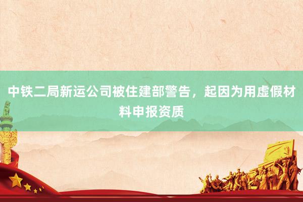 中铁二局新运公司被住建部警告，起因为用虚假材料申报资质