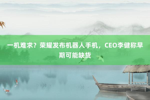 一机难求？荣耀发布机器人手机，CEO李健称早期可能缺货