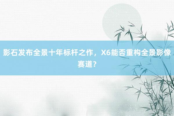 影石发布全景十年标杆之作，X6能否重构全景影像赛道？