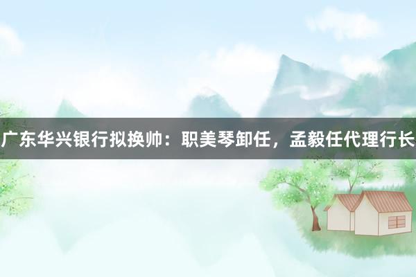 广东华兴银行拟换帅：职美琴卸任，孟毅任代理行长