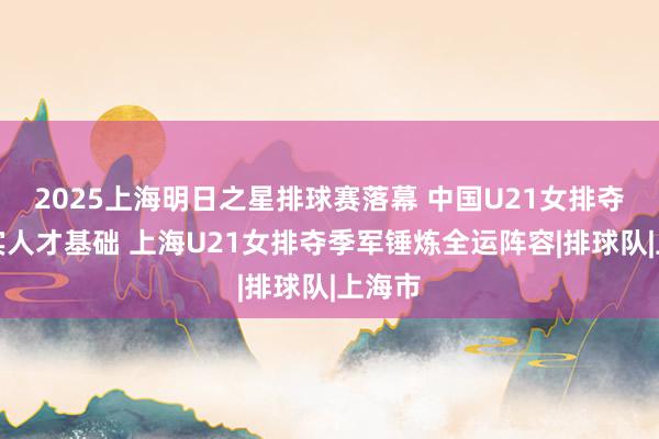 2025上海明日之星排球赛落幕 中国U21女排夺冠夯实人才基础 上海U21女排夺季军锤炼全运阵容|排球队|上海市