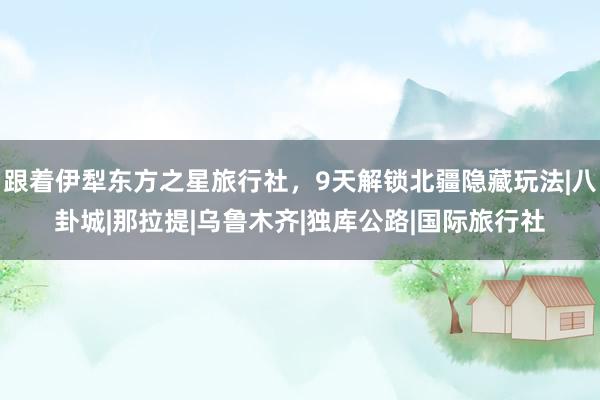 跟着伊犁东方之星旅行社，9天解锁北疆隐藏玩法|八卦城|那拉提|乌鲁木齐|独库公路|国际旅行社