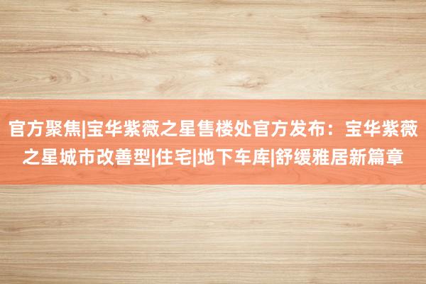官方聚焦|宝华紫薇之星售楼处官方发布：宝华紫薇之星城市改善型|住宅|地下车库|舒缓雅居新篇章