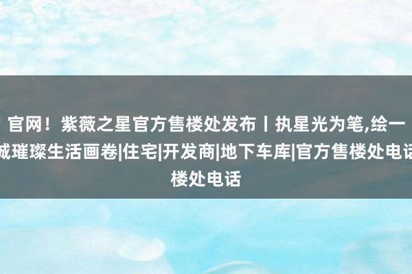 官网！紫薇之星官方售楼处发布丨执星光为笔,绘一城璀璨生活画卷|住宅|开发商|地下车库|官方售楼处电话