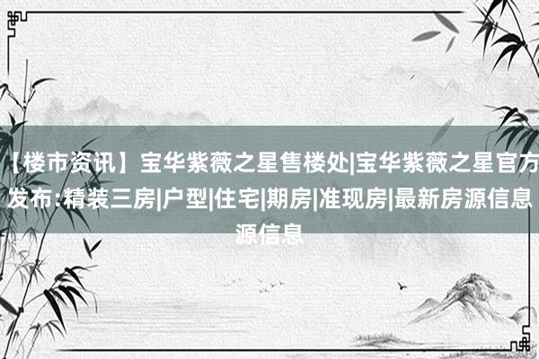 【楼市资讯】宝华紫薇之星售楼处|宝华紫薇之星官方发布:精装三房|户型|住宅|期房|准现房|最新房源信息
