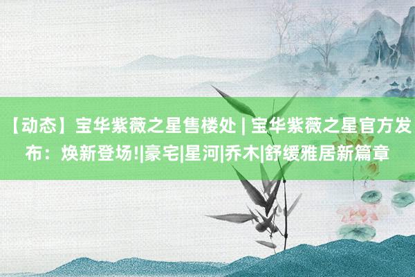 【动态】宝华紫薇之星售楼处 | 宝华紫薇之星官方发布：焕新登场!|豪宅|星河|乔木|舒缓雅居新篇章