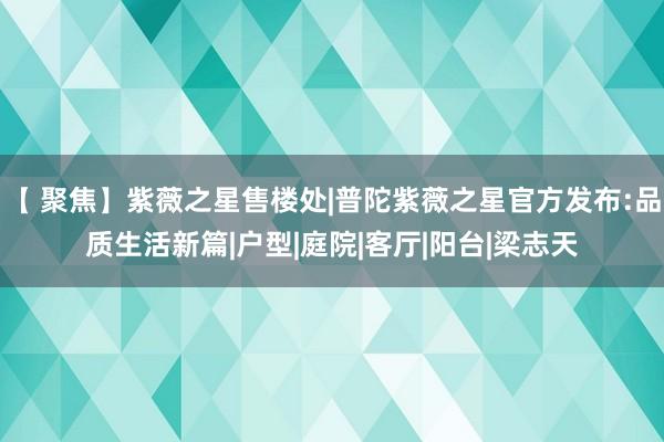 【 聚焦】紫薇之星售楼处|普陀紫薇之星官方发布:品质生活新篇|户型|庭院|客厅|阳台|梁志天