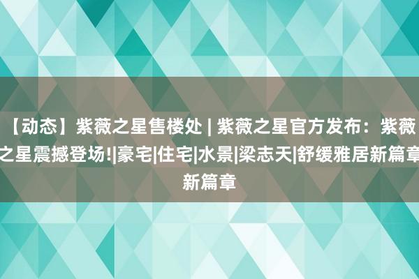 【动态】紫薇之星售楼处 | 紫薇之星官方发布：紫薇之星震撼登场!|豪宅|住宅|水景|梁志天|舒缓雅居新篇章