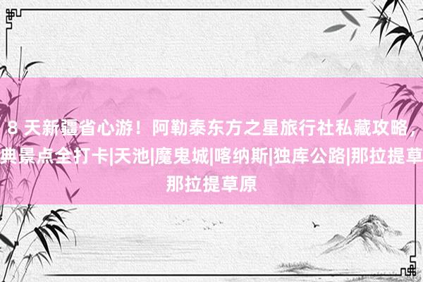 8 天新疆省心游！阿勒泰东方之星旅行社私藏攻略，经典景点全打卡|天池|魔鬼城|喀纳斯|独库公路|那拉提草原