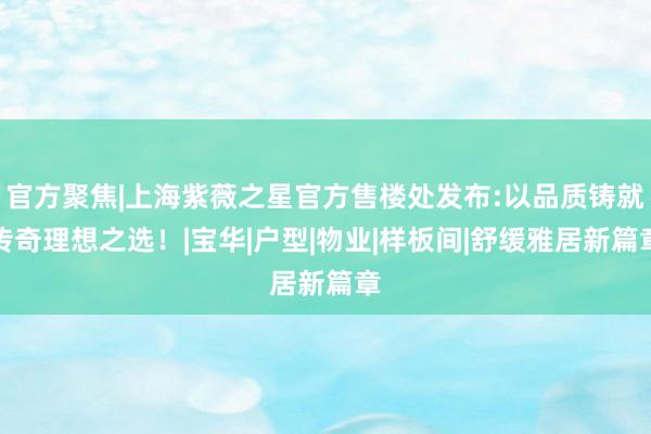 官方聚焦|上海紫薇之星官方售楼处发布:以品质铸就传奇理想之选！|宝华|户型|物业|样板间|舒缓雅居新篇章