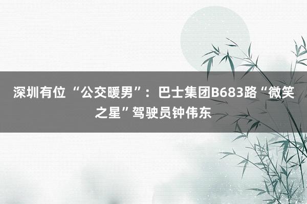 深圳有位 “公交暖男”：巴士集团B683路“微笑之星”驾驶员钟伟东