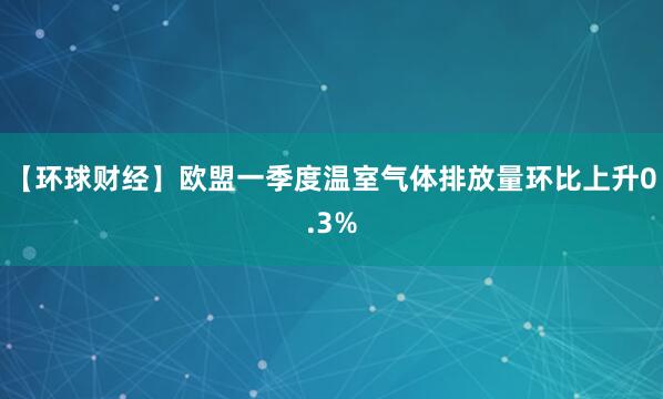 【环球财经】欧盟一季度温室气体排放量环比上升0.3%