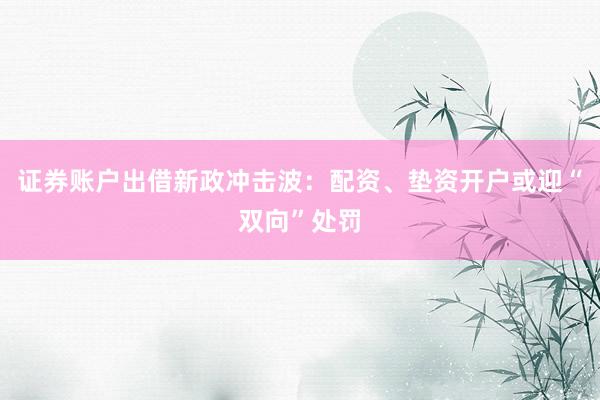 证券账户出借新政冲击波：配资、垫资开户或迎“双向”处罚