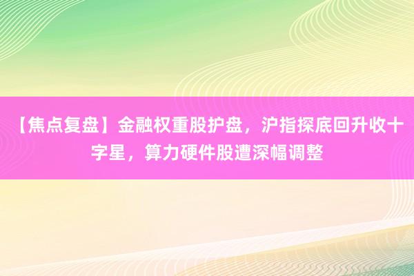 【焦点复盘】金融权重股护盘，沪指探底回升收十字星，算力硬件股遭深幅调整