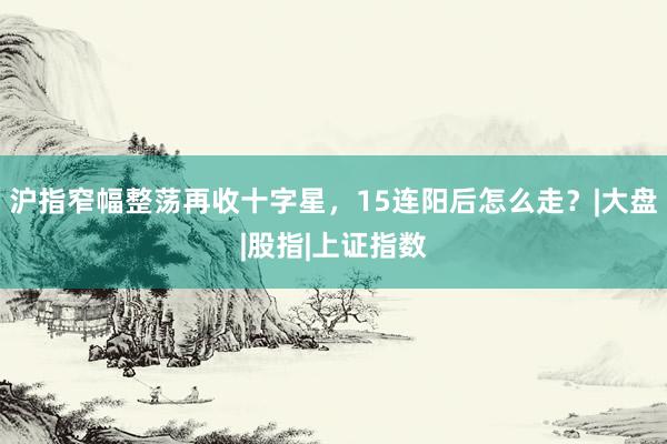 沪指窄幅整荡再收十字星，15连阳后怎么走？|大盘|股指|上证指数