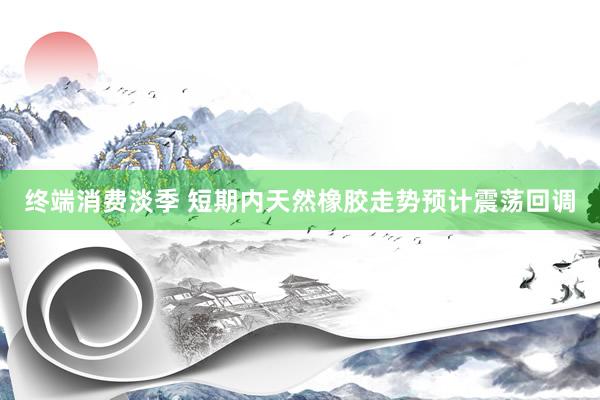 终端消费淡季 短期内天然橡胶走势预计震荡回调